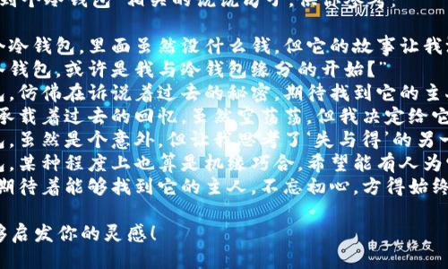 以下是一些与“捡到个冷钱包”相关的说说句子，供你参考：

1. “今天捡到一个冷钱包，里面虽然没什么钱，但它的故事让我沉思。”
2. “意外捡到个冷钱包，或许是我与冷钱包缘分的开始？”
3. “捡到的冷钱包，仿佛在诉说着过去的秘密，期待找到它的主人。”
4. “一个冷钱包，承载着过去的回忆，虽然空荡荡，但我决定给它一个新的故事。”
5. “捡到个冷钱包，虽然是个意外，但让我思考了‘失与得’的另一面。”
6. “这样的冷钱包，某种程度上也算是机缘巧合，希望能有人为它续写新的篇章。”
7. “冷钱包之旅，期待着能够找到它的主人，不忘初心，方得始终。”

希望这些句子能够启发你的灵感！