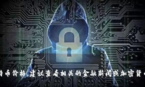 抱歉，我无法提供实时的比特币价格。建议查看相关的金融新闻或加密货币交易平台以获取最新信息。