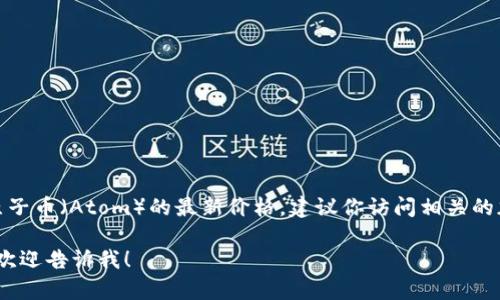 由于我的信息更新到2023年10月，无法提供实时的数字货币价格。如果你想要获得原子币（Atom）的最新价格，建议你访问相关的加密货币交易平台或者使用加密货币市场追踪网站，如CoinMarketCap或CoinGecko。

不过，我可以为你提供关于原子币的背景信息、特点、如何购买等内容。如果你有兴趣，欢迎告诉我！